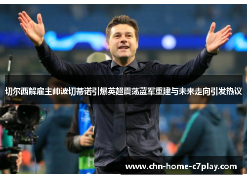切尔西解雇主帅波切蒂诺引爆英超震荡蓝军重建与未来走向引发热议