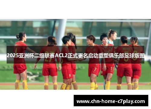 2025亚洲杯二级联赛ACL2正式更名启动重塑俱乐部足球版图